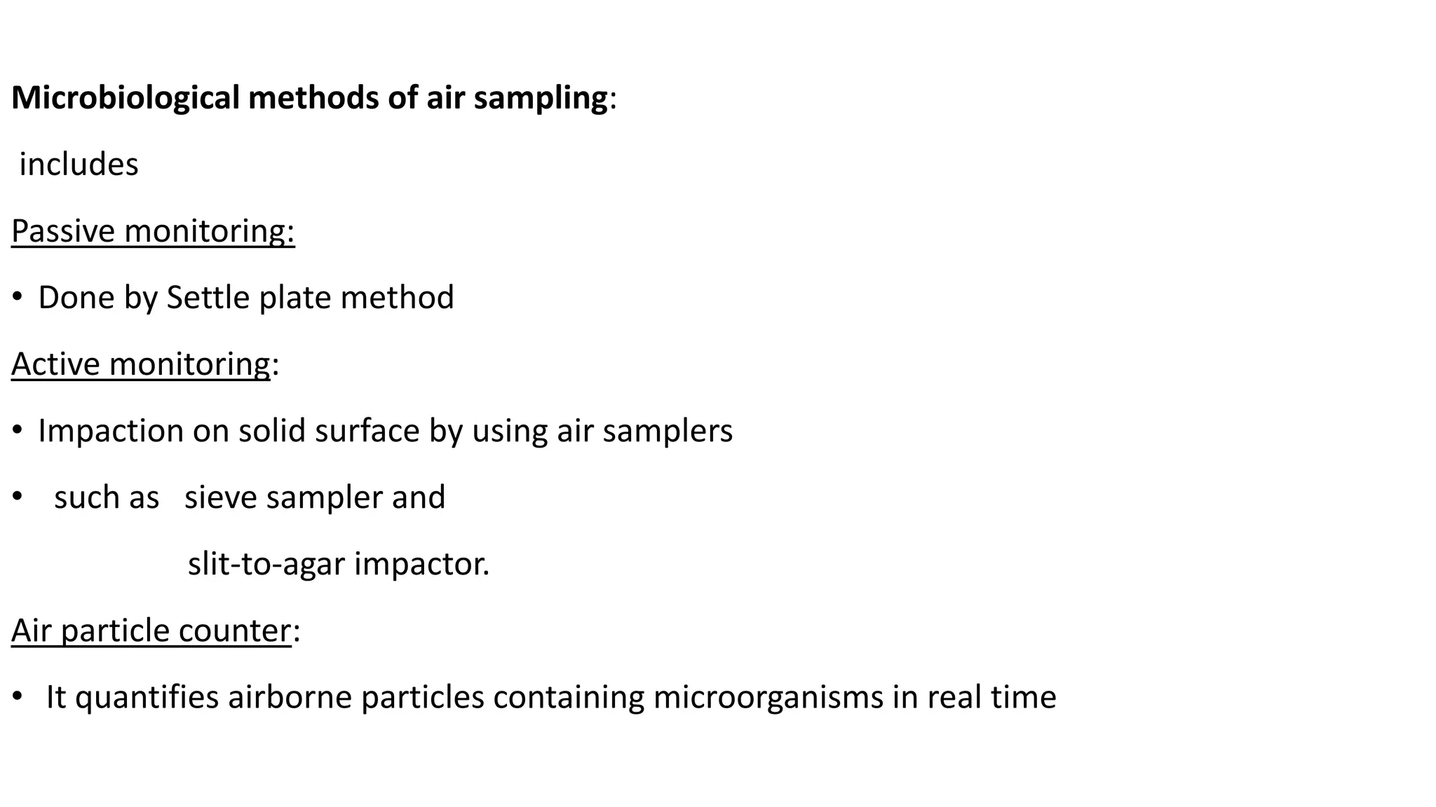 Microbiological methods of air sampling:
includes
Passive monitoring:
• Done by Settle plate method
Active monitoring:
• Impaction on solid surface by using air samplers
• such as sieve sampler and
slit-to-agar impactor.
Air particle counter:
• It quantifies airborne particles containing microorganisms in real time
 