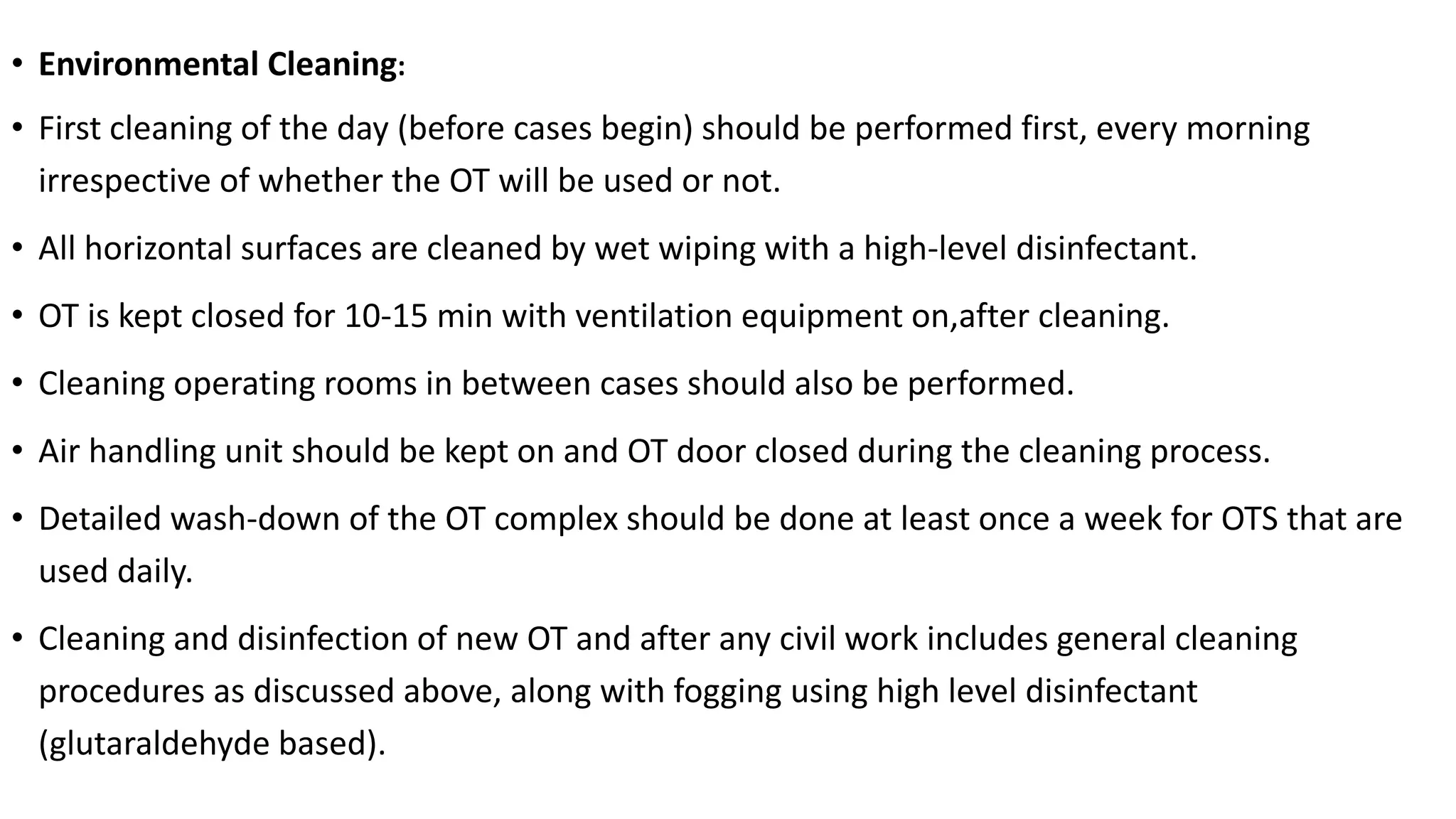 • Environmental Cleaning:
• First cleaning of the day (before cases begin) should be performed first, every morning
irrespective of whether the OT will be used or not.
• All horizontal surfaces are cleaned by wet wiping with a high-level disinfectant.
• OT is kept closed for 10-15 min with ventilation equipment on,after cleaning.
• Cleaning operating rooms in between cases should also be performed.
• Air handling unit should be kept on and OT door closed during the cleaning process.
• Detailed wash-down of the OT complex should be done at least once a week for OTS that are
used daily.
• Cleaning and disinfection of new OT and after any civil work includes general cleaning
procedures as discussed above, along with fogging using high level disinfectant
(glutaraldehyde based).
 