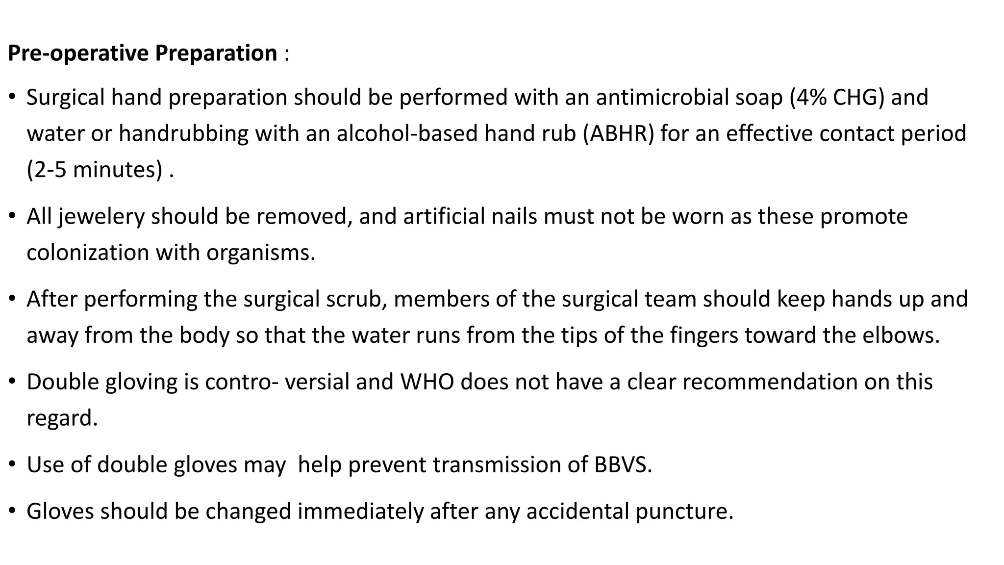 Pre-operative Preparation :
• Surgical hand preparation should be performed with an antimicrobial soap (4% CHG) and
water or handrubbing with an alcohol-based hand rub (ABHR) for an effective contact period
(2-5 minutes) .
• All jewelery should be removed, and artificial nails must not be worn as these promote
colonization with organisms.
• After performing the surgical scrub, members of the surgical team should keep hands up and
away from the body so that the water runs from the tips of the fingers toward the elbows.
• Double gloving is contro- versial and WHO does not have a clear recommendation on this
regard.
• Use of double gloves may help prevent transmission of BBVS.
• Gloves should be changed immediately after any accidental puncture.
 