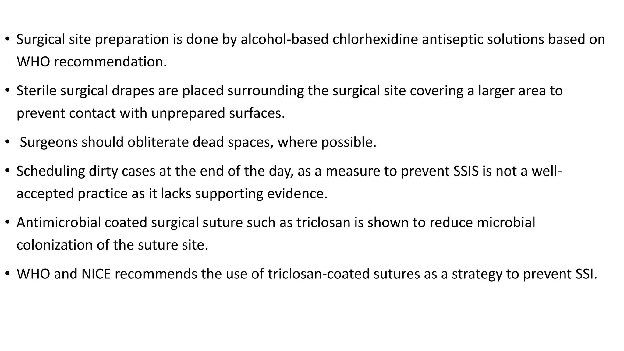 • Surgical site preparation is done by alcohol-based chlorhexidine antiseptic solutions based on
WHO recommendation.
• Sterile surgical drapes are placed surrounding the surgical site covering a larger area to
prevent contact with unprepared surfaces.
• Surgeons should obliterate dead spaces, where possible.
• Scheduling dirty cases at the end of the day, as a measure to prevent SSIS is not a well-
accepted practice as it lacks supporting evidence.
• Antimicrobial coated surgical suture such as triclosan is shown to reduce microbial
colonization of the suture site.
• WHO and NICE recommends the use of triclosan-coated sutures as a strategy to prevent SSI.
 