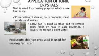 APPLICATION OF IONIC
CRYSTALS
Nacl is used for cooking purpose which make
food tasty.
 Preservation of cheese, dairy products, meat,
pickles and sauces.
 Cacl2 salt is used as Road salt to remove
snow fallen on road in Cold countries. It
lowers the freezing point water.
Potassium chloride produced is used for
making fertilizer
 