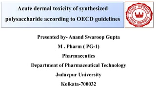 Acute dermal toxicity of synthesized
polysaccharide according to OECD guidelines
Presented by- Anand Swaroop Gupta
M . Pharm ( PG-1)
Pharmaceutics
Department of Pharmaceutical Technology
Jadavpur University
Kolkata-700032
 