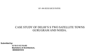 CASE STUDY OF DELHI’S S TWO SATELLITE TOWNS
GURUGRAM AND NOIDA.
Submitted by:
SUMAN KUMARI
Bachelors of Architecture,
00559301618
AP- 406 RESEARCH PAPER
 