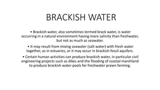 BRACKISH WATER
• Brackish water, also sometimes termed brack water, is water
occurring in a natural environment having more salinity than freshwater,
but not as much as seawater.
• It may result from mixing seawater (salt water) with fresh water
together, as in estuaries, or it may occur in brackish fossil aquifers.
• Certain human activities can produce brackish water, in particular civil
engineering projects such as dikes and the flooding of coastal marshland
to produce brackish water pools for freshwater prawn farming.
 