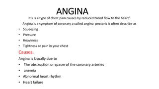 ANGINA
It’s is a type of chest pain causes by reduced blood flow to the heart”
Angina is a symptom of coronary a called angina pectoris is often describe as
• Squeezing
• Pressure
• Heaviness
• Tightness or pain in your chest
Causes:
Angina is Usually due to
• The obstruction or spasm of the coronary arteries
• anemia
• Abnormal heart rhythm
• Heart failure
 