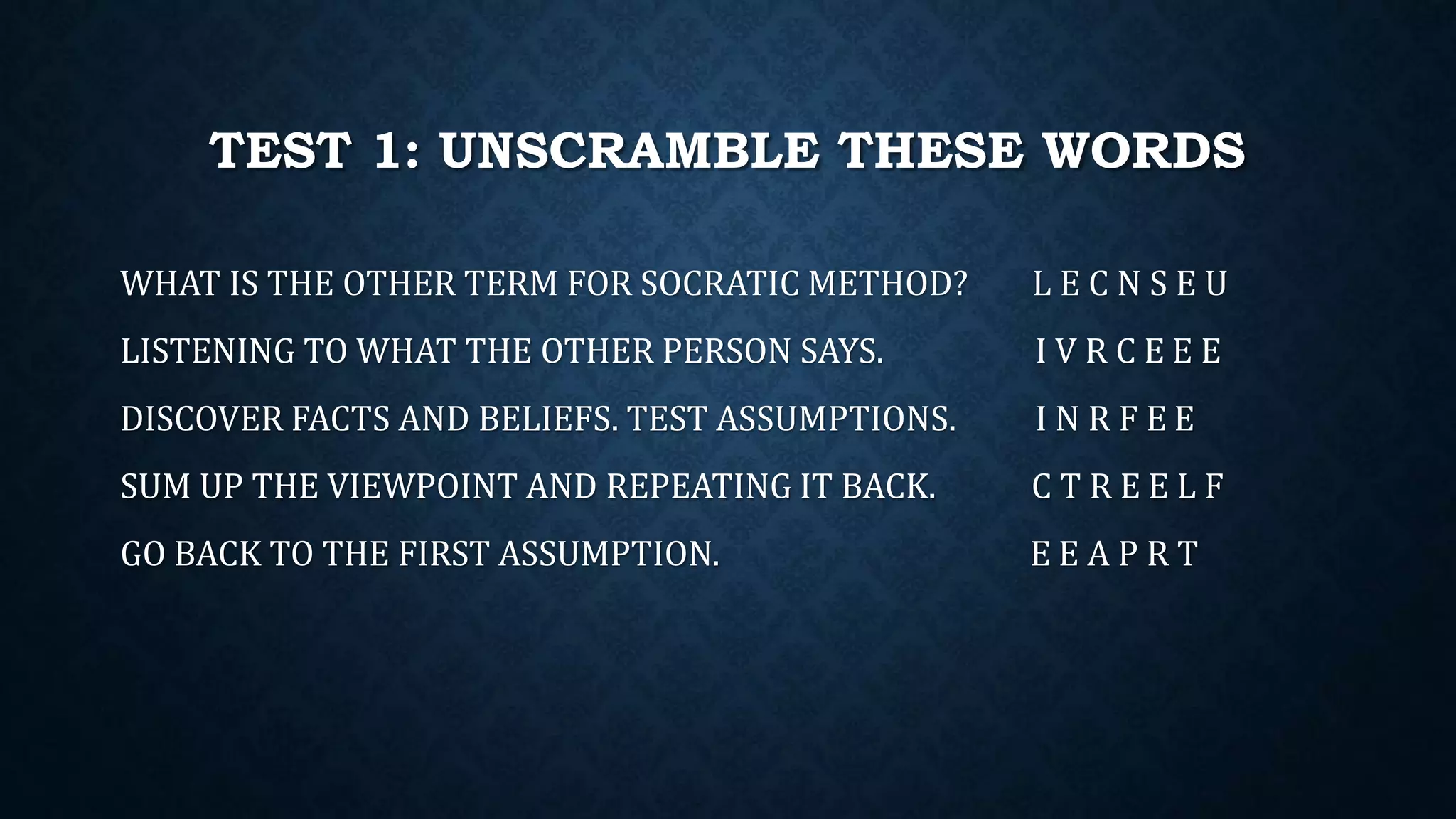 TEST 1: UNSCRAMBLE THESE WORDS
WHAT IS THE OTHER TERM FOR SOCRATIC METHOD? L E C N S E U
LISTENING TO WHAT THE OTHER PERSON SAYS. I V R C E E E
DISCOVER FACTS AND BELIEFS. TEST ASSUMPTIONS. I N R F E E
SUM UP THE VIEWPOINT AND REPEATING IT BACK. C T R E E L F
GO BACK TO THE FIRST ASSUMPTION. E E A P R T
 