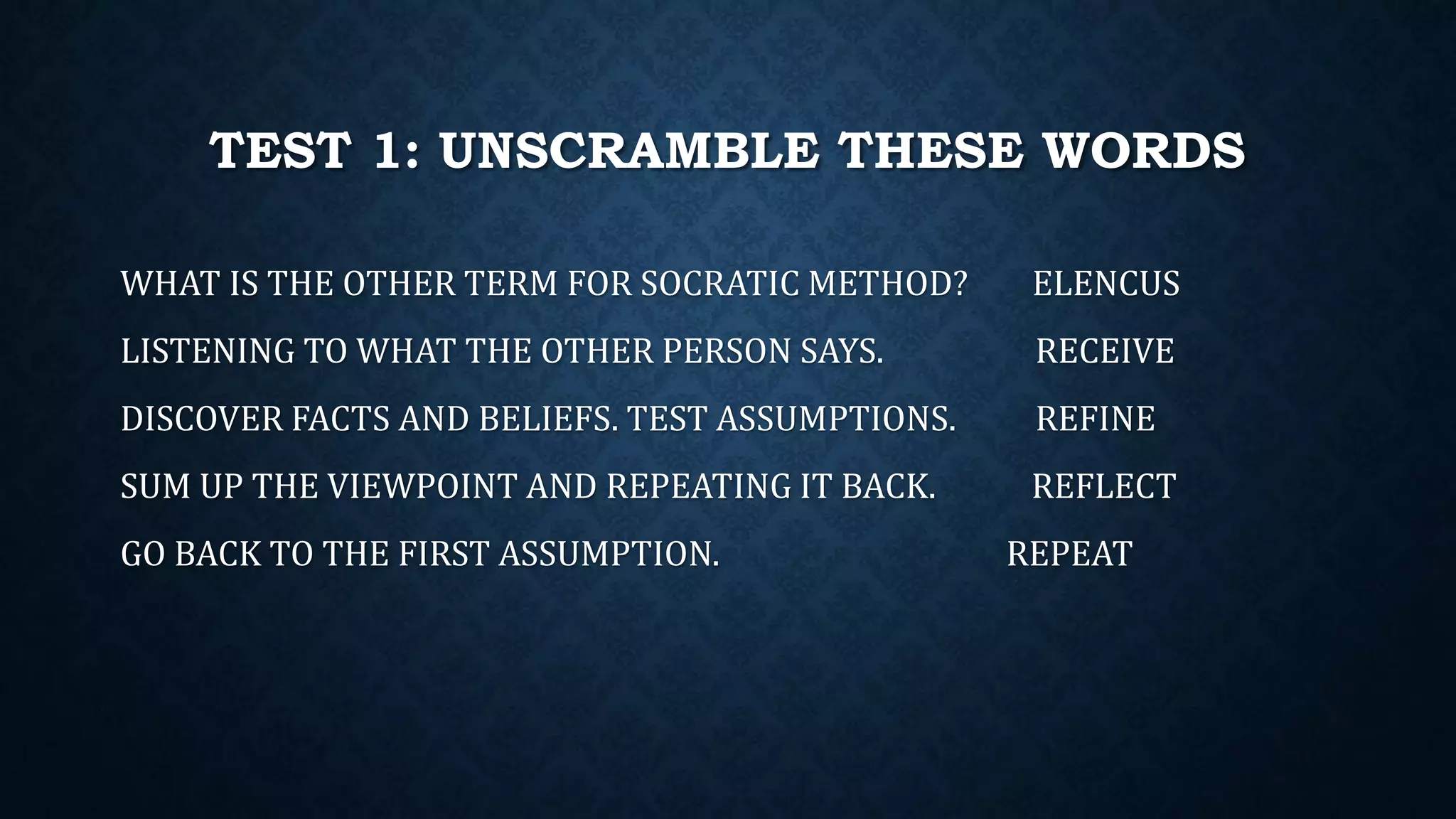 TEST 1: UNSCRAMBLE THESE WORDS
WHAT IS THE OTHER TERM FOR SOCRATIC METHOD? ELENCUS
LISTENING TO WHAT THE OTHER PERSON SAYS. RECEIVE
DISCOVER FACTS AND BELIEFS. TEST ASSUMPTIONS. REFINE
SUM UP THE VIEWPOINT AND REPEATING IT BACK. REFLECT
GO BACK TO THE FIRST ASSUMPTION. REPEAT
 