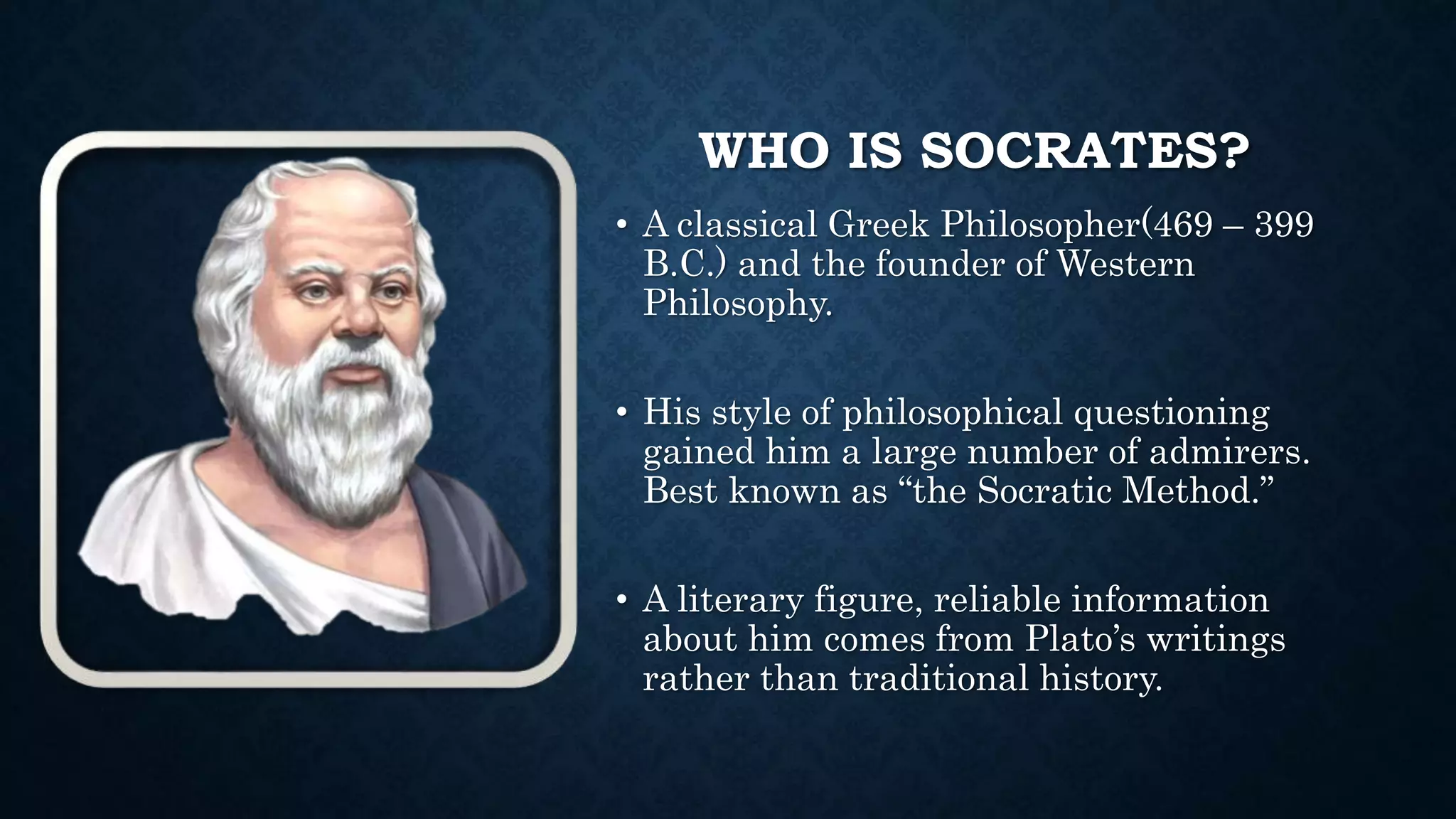 WHO IS SOCRATES?
• A classical Greek Philosopher(469 – 399
B.C.) and the founder of Western
Philosophy.
• His style of philosophical questioning
gained him a large number of admirers.
Best known as “the Socratic Method.”
• A literary figure, reliable information
about him comes from Plato’s writings
rather than traditional history.
 