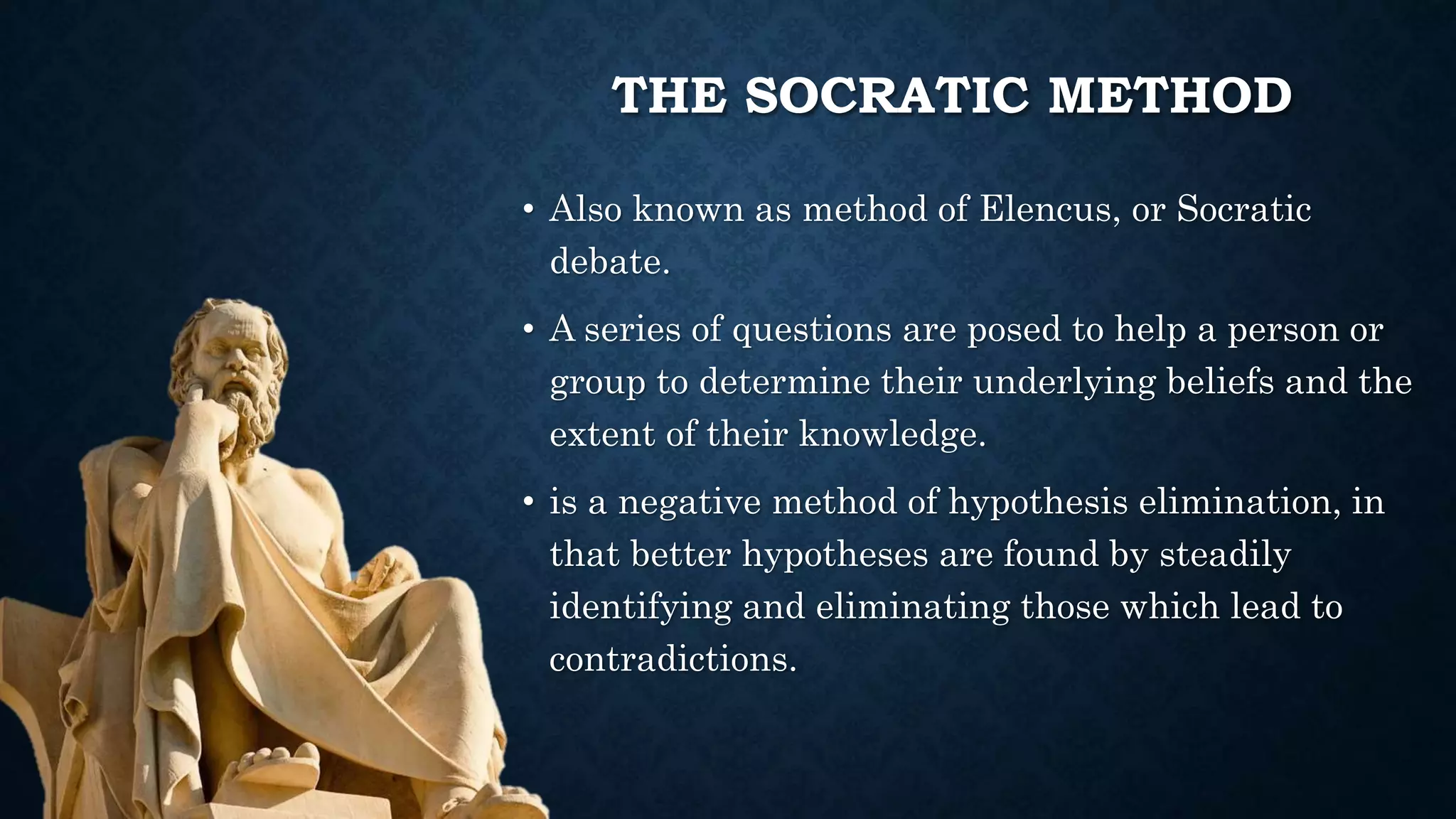 THE SOCRATIC METHOD
• Also known as method of Elencus, or Socratic
debate.
• A series of questions are posed to help a person or
group to determine their underlying beliefs and the
extent of their knowledge.
• is a negative method of hypothesis elimination, in
that better hypotheses are found by steadily
identifying and eliminating those which lead to
contradictions.
 