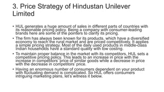 3. Price Strategy of Hindustan Unilever
Limited
• HUL generates a huge amount of sales in different parts of countries with
its reasonable pricing policy. Being a company with consumer-leading
brands here are some of the pointers to clarify its pricing.
• The firm has always been known for its products, which have a diversified
economy to reach the rural market and are priced competitively. It applies
a simple pricing strategy. Most of the daily used products in middle-class
Indian households have a standard quality with low costing.
• To maintain proper balance in the market with its competitors, HUL sets a
competitive pricing policy. This leads to an increase in price with the
increase in competitors’ price of similar goods while a decrease in price
with the decrease in competitors’ price.
• Having an enormous number of consumers dependent on your product
with fluctuating demand is complicated. So HUL offers consumers
intriguing marketing plans, let’s witness it below.
 