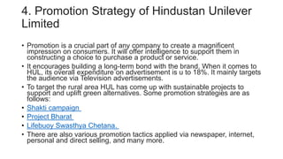 4. Promotion Strategy of Hindustan Unilever
Limited
• Promotion is a crucial part of any company to create a magnificent
impression on consumers. It will offer intelligence to support them in
constructing a choice to purchase a product or service.
• It encourages building a long-term bond with the brand. When it comes to
HUL, its overall expenditure on advertisement is u to 18%. It mainly targets
the audience via Television advertisements.
• To target the rural area HUL has come up with sustainable projects to
support and uplift green alternatives. Some promotion strategies are as
follows:
• Shakti campaign
• Project Bharat
• Lifebuoy Swasthya Chetana.
• There are also various promotion tactics applied via newspaper, internet,
personal and direct selling, and many more.
 