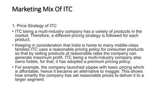 Marketing Mix Of ITC
1. Price Strategy of ITC
• ITC being a multi-industry company has a variety of products in the
market. Therefore, a different pricing strategy is followed for each
product.
• Keeping in consideration that India is home to many middle-class
families ITC uses a reasonable pricing policy for consumer products
so that by selling products at reasonable rates the company can
generate maximum profit. ITC being a multi-industry company also
owns hotels, for that, it has adopted a premium pricing policy.
• For example, the company launched yippee with basic pricing which
is affordable, hence it became an alternative to maggie. This shows
how smartly the company has set reasonable prices to deliver it to a
larger segment.
 