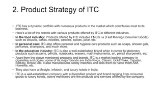 2. Product Strategy of ITC
• ITC has a dynamic portfolio with numerous products in the market which contributes most to its
business.
• Here’s a list of the brands with various products offered by ITC in different industries.
• In the food industry: Products offered by ITC includes FMCG i.e (Fast Moving Consumer Goods)
such as biscuits, cakes, noodles, candies, spices, juice, etc.
• In personal care: ITC also offers personal and hygiene care products such as soaps, shower gels,
perfumes, shampoos, and much more.
• In the education industry: ITC is also a well-established brand when it comes to stationery
products such as pens, pencils, notebooks, erasers, math instruments, art, pencil sharpeners, etc
• Apart from the above-mentioned products and brands, ITC is a market-leading company in
cigarettes and cigars, some of its major brands are India Kings, Classic, Gold Flake, Capstan,
Berkely, Bristol, etc. it also manufactures safety matches and sells them to name them AIM,
Homelite, etc.
• They also have a lifestyle, infotech, and luxury hotels in India.
• ITC is a well-established company with a diversified product and brand ranging from consumer
goods to luxury hotels, above mentioned are the products and services offered by the company.
 