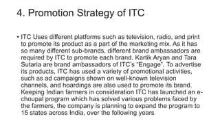 4. Promotion Strategy of ITC
• ITC Uses different platforms such as television, radio, and print
to promote its product as a part of the marketing mix. As it has
so many different sub-brands, different brand ambassadors are
required by ITC to promote each brand. Kartik Aryan and Tara
Sutaria are brand ambassadors of ITC’s “Engage”. To advertise
its products, ITC has used a variety of promotional activities,
such as ad campaigns shown on well-known television
channels, and hoardings are also used to promote its brand.
Keeping Indian farmers in consideration ITC has launched an e-
choupal program which has solved various problems faced by
the farmers, the company is planning to expand the program to
15 states across India, over the following years
 