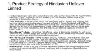 1. Product Strategy of Hindustan Unilever
Limited
• Food and beverages, home care, personal care, and water purifiers account for the majority of the
company’s product portfolio. In the HUL marketing mix, the complete product range across
categories is discussed as follows.
• Food Products – In the ice cream sector, HUL has Kwality Wall’s, Cornetto, and Magnum. The
company owns Lipton in the tea category, as well as Taaza, 3 Roses, Red Label, and Taj Mahal
under the Brooke Bond brand. Bru is the brand of Hindustan Unilever Limited in the coffee sector.
Salt and Atta are sold under the Annapurna brand. It also provides instant food and spices under
the Knorr brand, which includes noodles, and also provides ketchup, squashes, jam under the
Kissan brand.
• Home Range Products – Home Care HUL offers a variety of detergents, including the well-known
Surf Excel, Rin, Comfort, Wheel, and Sunlight. It also has Cif and Domex in the household cleaning
market, as well as Vim and Cif in the dishwashing segment.
• Personal Range Collections – In the shampoo category, Hindustan Unilever Limited has Clear,
Tresemme, Clinic Plus, and Sunsilk, Dove, Lux, and Pears. On the other hand, the company
provides a variety of home cosmetics. Vaseline belongs to the skincare category. Lifebuoy belongs
to the hand soap and toilet soap category. Axe grooming products for guys as well as Brylcreem
hair styling products also come under the category of HUL.
• Water Purifier – Pure It is the sole brand that has several products concerning water purification
systems. HUL merged with GSK Consumer Healthcare, which strengthened its position in the
Indian market.
 