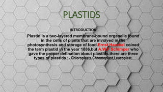 PLASTIDS
INTRODUCTION
Plastid is a two-layered membrane-bound organelle found
in the cells of plants that are involved in the
photosynthesis and storage of food.Ernst Haeckel coined
the term plastid in the year 1886,but A.W.F Schimper who
gave the proper defination about plastids.there are three
types of plastids :- Chloroplasts,Chromoplast,Leucoplast.
 