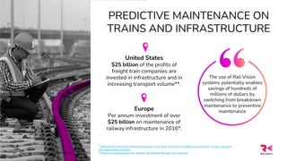 PREDICTIVE MAINTENANCE ON
TRAINS AND INFRASTRUCTURE
Europe
Per annum investment of over
$25 billion on maintenance of
railway infrastructure in 2016*.
United States
$25 billion of the profits of
freight train companies are
invested in infrastructure and in
increasing transport volume**.
* https://www.mckinsey.com/industries/public-and-social-sector/our-insights/using-analytics-to-get-european-
rail-maintenance-on-track
**https://railroads.dot.gov/rail-network-development/freight-rail-overview
The use of Rail Vision
systems potentially enables
savings of hundreds of
millions of dollars by
switching from breakdown
maintenance to preventive
maintenance
All rights reserved @Rail Vision 2022
10
 