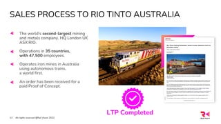 SALES PROCESS TO RIO TINTO AUSTRALIA
All rights reserved @Rail Vision 2022
13
The world’s second-largest mining
and metals company. HQ London UK
ASX:RIO.
Operations in 35 countries,
with 47,500 employees.
Operates iron mines in Australia
using autonomous trains,
a world first.
An order has been received for a
paid Proof of Concept.
LTP Completed
 
