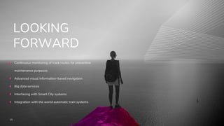 15
LOOKING
FORWARD
Continuous monitoring of track routes for preventive
maintenance purposes
Advanced visual information-based navigation
Big data services
Interfacing with Smart City systems
Integration with the world automatic train systems
 