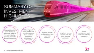 SUMMARY OF
INVESTMENT
HIGHLIGHTS
All rights reserved @Rail Vision 2022
18
Strategic Investor,
Knorr-Bremse, a
worldwide leader in
the train industry,
provides access to
global customer list
Addressing multi-
billion market with
the most advanced
train accident
prevention
technology in
the world
Systems already
under contract with
major train
operators
Long-term revenue
sources with Big
Data potential
application
Strong
management team
with deep industry
experience
 