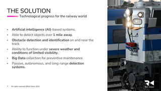 All rights reserved @Rail Vision 2022
7
• Artificial intelligence (AI)-based systems.
• Able to detect objects over 1 mile away.
• Obstacle detection and identification on and near the
track.
• Ability to function under severe weather and
conditions of limited visibility.
• Big Data collection for preventive maintenance.
• Passive, autonomous, and long-range detection
systems.
THE SOLUTION
Technological progress for the railway world
 