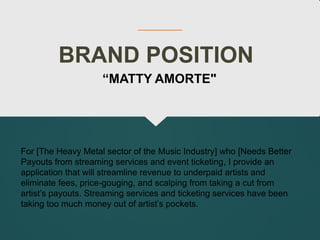 BRAND POSITION
For [The Heavy Metal sector of the Music Industry] who [Needs Better
Payouts from streaming services and event ticketing, I provide an
application that will streamline revenue to underpaid artists and
eliminate fees, price-gouging, and scalping from taking a cut from
artist’s payouts. Streaming services and ticketing services have been
taking too much money out of artist’s pockets.
“MATTY AMORTE"
 