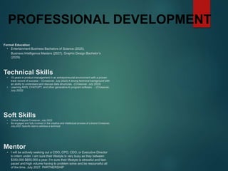 PROFESSIONAL DEVELOPMENT
Mentor
• I will be actively seeking out a COO, CPO, CEO, or Executive Director
to intern under. I am sure their lifestyle is very busy as they between
$350,000-$800,000 a year. I’m sure their lifestyle is stressful and fast-
paced and high volume having to problem solve and be resourceful all
of the time. July 2027. PARTNERSHIP
Formal Education
• Entertainment Business Bachelors of Science (2025),
Business Intelligence Masters (2027), Graphic Design Bachelor’s
(2029)
Technical Skills
• 10 years in product management in an entrepreneurial environment with a proven
track record of success – (Crossover, July 2023) A strong technical background with
an ability to understand and discuss data structures, -(Crossover, July 2023)
• Learning AWS, CHATGPT, and other generative Ai program software. - (Crossover,
July 2023)
Soft Skills
• Critical Analysis-Crossover, July,2023
• Be engaged and fully involved in the creative and intellectual process of a brand-Crossover,
July,2023 Specific task to address a technical
 