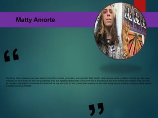 Matty Amorte
You know Ticket scalping has been taking money from artists, promoters, and venues? Well, what I have done is create a platform where you can setup
analytics for each ticket as they are purchased, they are digitally tracked with a foot-print that is anonymous and if the tickets are scalped, they can only
be resold on the platform otherwise the ticket will be null and void. In fact, I have been working on this idea along side an existing company called zipliner
or better known as ZPLNR.
 