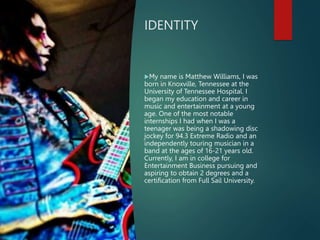 IDENTITY
My name is Matthew Williams, I was
born in Knoxville, Tennessee at the
University of Tennessee Hospital. I
began my education and career in
music and entertainment at a young
age. One of the most notable
internships I had when I was a
teenager was being a shadowing disc
jockey for 94.3 Extreme Radio and an
independently touring musician in a
band at the ages of 16-21 years old.
Currently, I am in college for
Entertainment Business pursuing and
aspiring to obtain 2 degrees and a
certification from Full Sail University.
 