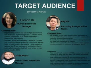 [CATEGORY of PEOPLE]
TARGET AUDIENCE
Outreach Plan:
• I applied for a position and took multiple assessments
that challenged my knowledge and IQ called a Neural
Aptitude Assessment to be able to be hired for a
position with the company.
• I followed, added and messaged Glenda on LinkedIN
and through Crossover’s platform through their website.
• I plsn to follow up with Glenda after I have passed my
aptitude test. There are required certifications for my
training for the position that I will have to take by next
year. (Linkedin, 2023)
Human Resources
Manager
Roy Kim
Outreach Plan:
• I’ve applied for the Tour Project Manager Position and have sent an
email for an Informational Interview about the positions available at Live
Nation that would best suit my skills sets..
• I added Roy Kim on Linked in and have sent him a message to connect
and speak about positions that are available.
• After I receive a reply from Roy Kim, I will send him a follow up e-mail
regarding our set time for an interview. (Livenation, 2023)
Roy Kim
Recruiting Manager at Live
Nation
Jacob Walker
Outreach Plan:
• I plan to apply for a few positions with AEG presents as I have worked
for them in the past in west palm beach. I plan to send Jacob a follow
on Linked in and a direct message.
• I plan to send Jacob a email to set up an informational interview to
review positions that are available and get more information about
positions that are needed in their company and to learn more about who
AEG is and what they do in the industry.
• I plan to send him emails and messages on Monday next week while
applying for positions that interest me. (LinkedIn, 2023)
Jacob Walker
Senior Talent Acquisition
Manager
Glenda Bel
 