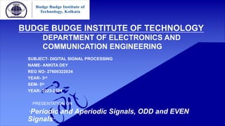BUDGE BUDGE INSTITUTE OF TECHNOLOGY
DEPARTMENT OF ELECTRONICS AND
COMMUNICATION ENGINEERING
SUBJECT- DIGITAL SIGNAL PROCESSING
NAME- ANKITA DEY
REG NO- 27600322034
YEAR- 3rd
SEM- 5th
YEAR- 2023-2024
PRESENTATION ON
“Periodic and Aperiodic Signals, ODD and EVEN
Signals”.
 