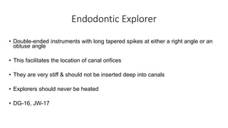 Endodontic Explorer
• Double-ended instruments with long tapered spikes at either a right angle or an
obtuse angle
• This facilitates the location of canal orifices
• They are very stiff & should not be inserted deep into canals
• Explorers should never be heated
• DG-16, JW-17
 