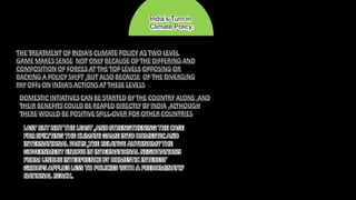 THE TREATMENT OF INDIA’S CLIMATE POLICY AS TWO LEVEL
GAME MAKES SENSE NOT ONLY BECAUSE OF THE DIFFERING AND
COMPOSITION OF FORCES AT THE TOP LEVELS OPPOSING OR
BACKING A POLICY SHIFT ,BUT ALSO BECAUSE OF THE DIVERGING
PAY OFFs ON INDIA’S ACTIONS AT THESE LEVELS .
DOMESTIC INTIATIVES CAN BE STARTED BY THE COUNTRY ALONE ,AND
THEIR BENEFITS COULD BE REAPED DIRECTLY BY INDIA ,ALTHOUGH
THERE WOULD BE POSITIVE SPILL-OVER FOR OTHER COUNTRIES
LAST BUT NOT THE LEAST ,AND STRENGTHENING THE CASE
FOR SPILTTING THE CLIMATE GAME INTO DOMESTIC AND
INTERNATIONAL PARTS ,THE RELATIVE AUTONOMY THE
GOVERNMENT ENJOYS IN INTERNATIONAL NEGOTIATIONS
FROM UNDUE INTERFRENCE BY DOMESTIC INTEREST
GROUPS APPLIES LESS TO POLICIES WITH A PREDOMINATLY
NATIONAL REACH.
India’s Turn in
Climate Policy:
 