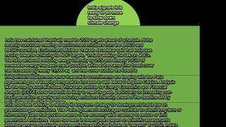 India has maintained that it will meet its 2030 targets ahead of schedule. At the
recently concluded meeting of environment ministers from the BRICS and
BASIC countries, Environment Minister Prakash Javadekar said that India was
moving towards achieving its NDC targets. "India is walking the talk on NDCs.
We have achieved reducing energy intensity by 25% and already 78GW of
renewable energy has been made possible, while at the same time forest cover
has increased by nearly 15,000 sq and tree cover outside the forest is
increasing rapildly
Independent assessments show that India’s commitments are keeping with the Paris
Agreement goal of keeping temperature increase to well below 2 degrees Celsius. Analysis
like the one by Australia-based think tank Institute for Energy Economics and Financial
Analysis (IEEFA) show that India is likely to meet its goals, particularly on increasing non-
fossil generation capacity and reducing emissions intensity, ahead of the deadline set by
India in its Paris climate pledges
India has been working to develop its long-term strategy for development that is low on
greenhouse gas emissions. The Paris Agreement encourages countries to submit long-term or
mid-century plans that provide a sense of an economy wide roadmap to reduce or limit
greenhouse emissions. There has been in recent years based on scientific assessments
added urgency to drastically reduce emissions bringing it down to "net zero" by 2050. India's
India signals it is
ready to do more
to slow down
climate change
 