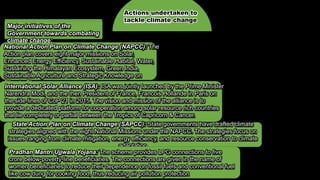 Actions undertaken to
tackle climate change
Major initiatives of the
Government towards combating
climate change:
National Action Plan on Climate Change (NAPCC): The
Action plan covers eight major missions on Solar,
Enhanced Energy Efficiency, Sustainable Habitat, Water,
Sustaining the Himalayan Ecosystem, Green India,
Sustainable Agriculture and Strategic Knowledge on
Climate Change
International Solar Alliance (ISA): ISA was jointly launched by the Prime Minister
Narendra Modi, and the then President of France, Francois Hollande in Paris on
the side-lines of CoP 21 in 2015. The vision and mission of the alliance is to
provide a dedicated platform for cooperation among solar resource rich countries
that lie completely or partial between the Tropics of Capricorn & Cancer.
State Action Plan on Climate Change (SAPCC): State governments have drafted climate
strategies aligned with the eight National Missions under the NAPCC. The strategies focus on
issues ranging from climate mitigation, energy efficiency, and resource conservation to climate
adaptation
Pradhan Mantri Ujjwala Yojana: The scheme provides LPG connections to five
crore below-poverty-line beneficiaries. The connections are given in the name of
women beneficiaries to reduce their dependence on fossil fuels and conventional fuel
like cow dung for cooking food, thus reducing air pollution protection
 