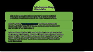 India Announces Stronger
Climate Action
India is one of the few countries on its way to meet its Nationally
Determined Commitments stated in the Paris Agreement in 2015.
India is a growing “energy-thirsty country” with large developmental
needs. India is third largest GHG emitter, but its per capita emissions are
only at a third of the global average.
As Prime Minister Modi said: “the scale of global action required to combat
climate change is still lacking…We need a comprehensive approach to include
values, lifestyles, and development priorities to combat climate change.” He
added that India has come with a strong roadmap and is taking concrete
steps domestically.
 
