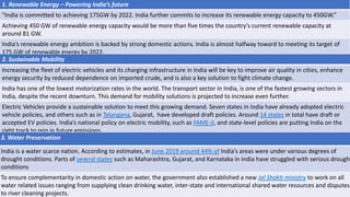 1. Renewable Energy – Powering India’s future
“India is committed to achieving 175GW by 2022. India further commits to increase its renewable energy capacity to 450GW.”
Achieving 450 GW of renewable energy capacity would be more than five times the country’s current renewable capacity at
around 81 GW.
India’s renewable energy ambition is backed by strong domestic actions. India is almost halfway toward to meeting its target of
175 GW of renewable energy by 2022.
2. Sustainable Mobility
Increasing the fleet of electric vehicles and its charging infrastructure in India will be key to improve air quality in cities, enhance
energy security by reduced dependence on imported crude, and is also a key solution to fight climate change.
India has one of the lowest motorization rates in the world. The transport sector in India, is one of the fastest growing sectors in
India, despite the recent downturn. This demand for mobility solutions is projected to increase even further.
Electric Vehicles provide a sustainable solution to meet this growing demand. Seven states in India have already adopted electric
vehicle policies, and others such as in Telangana, Gujarat, have developed draft policies. Around 14 states in total have draft or
accepted EV policies. India’s national policy on electric mobility, such as FAME-II, and state-level policies are putting India on the
right track to rein in future emissions.
3. Water Preservation
India is a water scarce nation. According to estimates, in June 2019 around 44% of India’s areas were under various degrees of
drought conditions. Parts of several states such as Maharashtra, Gujarat, and Karnataka in India have struggled with serious drought
conditions
To ensure complementarity in domestic action on water, the government also established a new Jal Shakti ministry to work on all
water related issues ranging from supplying clean drinking water, inter-state and international shared water resources and disputes,
to river cleaning projects.
 