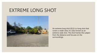 EXTREME LONG SHOT
An extreme long shot (ELS) is a long shot that
covers a wider area. It is also known as an
extreme wide shot. The shot frames the subject
from the distance and focuses on the
surroundings.
 