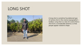 LONG SHOT
A long shot is sometime foundational type
of camera shot in the cinema topographer’s
toolbox. Long shot is a view of a scene that is
shot from a considerable distance, so that
people appear indistinct shape
 