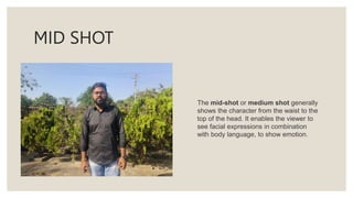 MID SHOT
The mid-shot or medium shot generally
shows the character from the waist to the
top of the head. It enables the viewer to
see facial expressions in combination
with body language, to show emotion.
 
