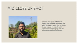 MID CLOSE UP SHOT
a medium close-up (MCU) frames the
subject from just above the head to just
below the chest. A neutral shot, the medium
close-up captures the subject's facial
expression and body language while still
leaving some background in the frame.
 