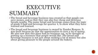  The bread and beverage business was created so that people can
save money, and so that they can also buy cheap and delicious
breads nearby. The name bread and beverage comes from the topic
of grade 8 food and beverage for quarter 4, to show what they have
learned and learned.
 The bread and beverage business is owned by Zander Romero. It
was built because he saw the opportunities to earn a lot of money,
He also saw that this place had no business yet, so he thought of
putting up a business that people would like. The bread and
beverage business is not just about making a lot of money but also
about giving pleasure to the people around the bakery.
 
