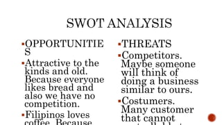 OPPORTUNITIE
S
Attractive to the
kinds and old.
Because everyone
likes bread and
also we have no
competition.
Filipinos loves
THREATS
Competitors.
Maybe someone
will think of
doing a business
similar to ours.
Costumers.
Many customer
that cannot
 