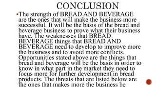 The strength of BREAD AND BEVERAGE
are the ones that will make the business more
successful. It will be the basis of the bread and
beverage business to prove what their business
have. The weaknesses that BREAD
BEVERAGE things that BREAD AND
BEVERAGE need to develop to improve more
the business and to avoid more conflicts.
Opportunities stated above are the things that
bread and beverage will be the basis in order to
know in what part in the market they need to
focus more for further development in bread
products. The threats that are listed below are
the ones that makes more the business be
 