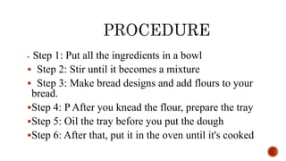  Step 1: Put all the ingredients in a bowl
 Step 2: Stir until it becomes a mixture
 Step 3: Make bread designs and add flours to your
bread.
Step 4: P After you knead the flour, prepare the tray
Step 5: Oil the tray before you put the dough
Step 6: After that, put it in the oven until it's cooked
 