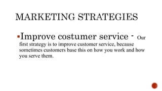 Improve costumer service - Our
first strategy is to improve customer service, because
sometimes customers base this on how you work and how
you serve them.
 