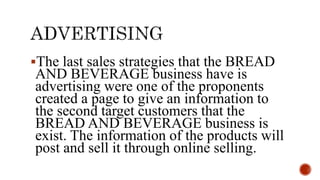 The last sales strategies that the BREAD
AND BEVERAGE business have is
advertising were one of the proponents
created a page to give an information to
the second target customers that the
BREAD AND BEVERAGE business is
exist. The information of the products will
post and sell it through online selling.
 