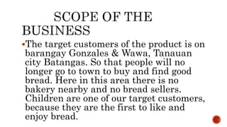 The target customers of the product is on
barangay Gonzales & Wawa, Tanauan
city Batangas. So that people will no
longer go to town to buy and find good
bread. Here in this area there is no
bakery nearby and no bread sellers.
Children are one of our target customers,
because they are the first to like and
enjoy bread.
 
