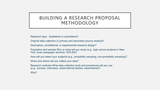 BUILDING A RESEARCH PROPOSAL
METHODOLOGY
Research type- Qualitative or quantitative?
Original data collection or primary and secondary source analysis?
Descriptive, correlational, or experimental research design?
Population and sample Who or what will you study (e.g., high school students in New
York; local newspaper archives 1976-80)?
How will you select your subjects (e.g., probability sampling, non-probability sampling)?
When and where will you collect your data?
Research methods What data collection tools and procedures will you use
(e.g., surveys, interviews, observational studies, experiments)?
Why?
 