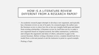 HOW IS A LITERATURE REVIEW
DIFFERENT FROM A RESEARCH PAPER?
• An academic research paper attempts to develop a new argument, and typically
has a literature review as one of its parts. In a research paper, the author uses
the literature review to show how his or her new insights build upon and depart
from existing scholarship. A literature review by itself does not try to make a
new argument based on original research, but rather summarizes, synthesizes,
and critiques the arguments and ideas of others, and points to gaps in the
current literature. Before writing a literature review, a student should look for a
model from a relevant journal or ask the instructor to point to a good example.
• Picking a Topic
 